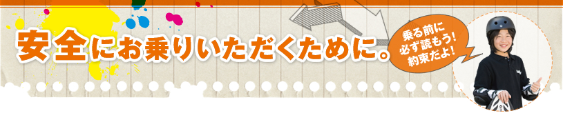 安全にお乗りいただくために。 乗る前に必ず読もう！約束だよ！